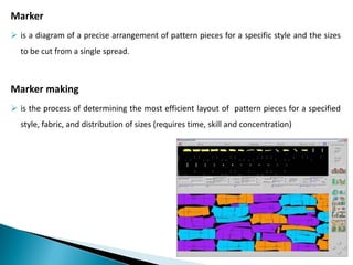 Marker
 is a diagram of a precise arrangement of pattern pieces for a specific style and the sizes
to be cut from a single spread.

Marker making
 is the process of determining the most efficient layout of pattern pieces for a specified
style, fabric, and distribution of sizes (requires time, skill and concentration)

 