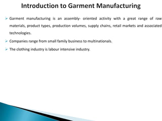  Garment manufacturing is an assembly- oriented activity with a great range of raw
materials, product types, production volumes, supply chains, retail markets and associated
technologies.
 Companies range from small family business to multinationals.
 The clothing industry is labour intensive industry.

 