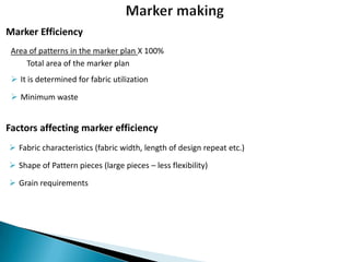Marker Efficiency
Area of patterns in the marker plan X 100%
Total area of the marker plan
 It is determined for fabric utilization

 Minimum waste

Factors affecting marker efficiency
 Fabric characteristics (fabric width, length of design repeat etc.)
 Shape of Pattern pieces (large pieces – less flexibility)
 Grain requirements

 