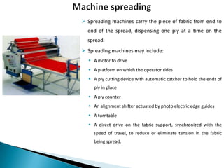  Spreading machines carry the piece of fabric from end to
end of the spread, dispensing one ply at a time on the
spread.
 Spreading machines may include:
 A motor to drive
 A platform on which the operator rides
 A ply cutting device with automatic catcher to hold the ends of
ply in place

 A ply counter
 An alignment shifter actuated by photo electric edge guides
 A turntable
 A direct drive on the fabric support, synchronized with the

speed of travel, to reduce or eliminate tension in the fabric
being spread.

 