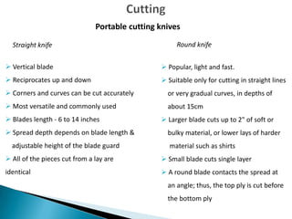Portable cutting knives
Straight knife

Round knife

 Vertical blade

 Popular, light and fast.

 Reciprocates up and down

 Suitable only for cutting in straight lines

 Corners and curves can be cut accurately

or very gradual curves, in depths of

 Most versatile and commonly used

about 15cm

 Blades length - 6 to 14 inches
 Spread depth depends on blade length &
adjustable height of the blade guard

 Larger blade cuts up to 2" of soft or
bulky material, or lower lays of harder
material such as shirts

 All of the pieces cut from a lay are

 Small blade cuts single layer

identical

 A round blade contacts the spread at
an angle; thus, the top ply is cut before
the bottom ply

 