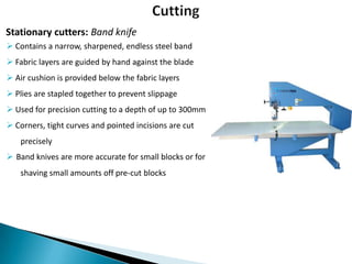 Stationary cutters: Band knife
 Contains a narrow, sharpened, endless steel band
 Fabric layers are guided by hand against the blade
 Air cushion is provided below the fabric layers

 Plies are stapled together to prevent slippage
 Used for precision cutting to a depth of up to 300mm
 Corners, tight curves and pointed incisions are cut
precisely
 Band knives are more accurate for small blocks or for
shaving small amounts off pre-cut blocks

 
