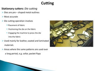 Cutting
Stationary cutters: Die cutting
 Dies are pre – shaped metal outlines
 Most accurate
 Die cutting operation involves

 Placement of fabric
 Positioning the die on the fabric
 Engaging the machine to press the die
into the fabric

 Used mainly for leather, coated and laminated
materials
 Areas where the same patterns are used over
a long period, e.g. collar, pocket flaps

 