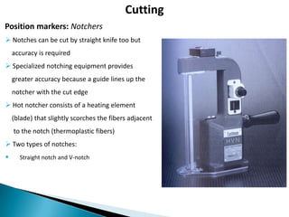 Cutting
Position markers: Notchers
 Notches can be cut by straight knife too but
accuracy is required
 Specialized notching equipment provides
greater accuracy because a guide lines up the
notcher with the cut edge
 Hot notcher consists of a heating element
(blade) that slightly scorches the fibers adjacent
to the notch (thermoplastic fibers)

 Two types of notches:


Straight notch and V-notch

 