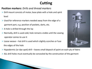 Cutting
Position markers: Drills and thread markers
 Drill mount consists of motor, base plate with a hole and spirit
level

 Used for reference markers needed away from the edge of a
garment part, e.g. position of pockets, darts, etc.
 A hole is drilled through the lay
 Normally, drill is used cold, hole remains visible until the sewing

operator comes to use it
 Loose weave – hot drill is used which slightly scorches or fuse
the edges of the hole
 Hypodermic (or dye spot) drill – leaves small deposit of paint on each ply of fabric
 ALL drill holes must eventually be concealed by the construction of the garment

 