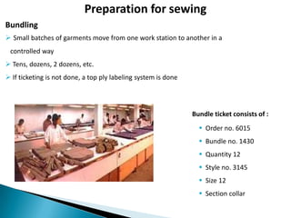 Preparation for sewing
Bundling
 Small batches of garments move from one work station to another in a
controlled way
 Tens, dozens, 2 dozens, etc.
 If ticketing is not done, a top ply labeling system is done

Bundle ticket consists of :

 Order no. 6015
 Bundle no. 1430
 Quantity 12
 Style no. 3145
 Size 12
 Section collar

 