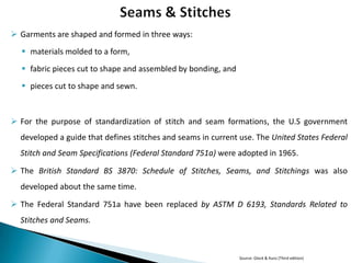  Garments are shaped and formed in three ways:
 materials molded to a form,
 fabric pieces cut to shape and assembled by bonding, and
 pieces cut to shape and sewn.

 For the purpose of standardization of stitch and seam formations, the U.S government
developed a guide that defines stitches and seams in current use. The United States Federal

Stitch and Seam Specifications (Federal Standard 751a) were adopted in 1965.
 The British Standard BS 3870: Schedule of Stitches, Seams, and Stitchings was also
developed about the same time.
 The Federal Standard 751a have been replaced by ASTM D 6193, Standards Related to
Stitches and Seams.

Source: Glock & Kunz (Third edition)

 