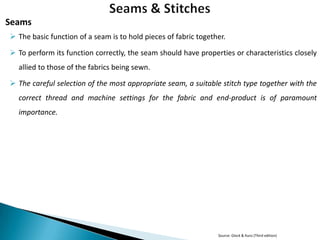 Seams
 The basic function of a seam is to hold pieces of fabric together.
 To perform its function correctly, the seam should have properties or characteristics closely
allied to those of the fabrics being sewn.

 The careful selection of the most appropriate seam, a suitable stitch type together with the
correct thread and machine settings for the fabric and end-product is of paramount
importance.

Source: Glock & Kunz (Third edition)

 