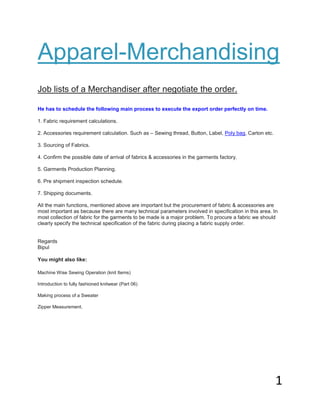 1 
Apparel-Merchandising 
Job lists of a Merchandiser after negotiate the order. 
Learn Apparel Merchandising 
He has to schedule the following main process to execute the export order perfectly on time. 1. Fabric requirement calculations. 2. Accessories requirement calculation. Such as – Sewing thread, Button, Label, Poly bag, Carton etc. 3. Sourcing of Fabrics. 4. Confirm the possible date of arrival of fabrics & accessories in the garments factory. 5. Garments Production Planning. 6. Pre shipment inspection schedule. 7. Shipping documents. All the main functions, mentioned above are important but the procurement of fabric & accessories are most important as because there are many technical parameters involved in specification in this area. In most collection of fabric for the garments to be made is a major problem. To procure a fabric we should clearly specify the technical specification of the fabric during placing a fabric supply order. Regards Bipul You might also like: 
Machine Wise Sewing Operation (knit Items) Introduction to fully fashioned knitwear (Part 06) Making process of a Sweater Zipper Measurement.  