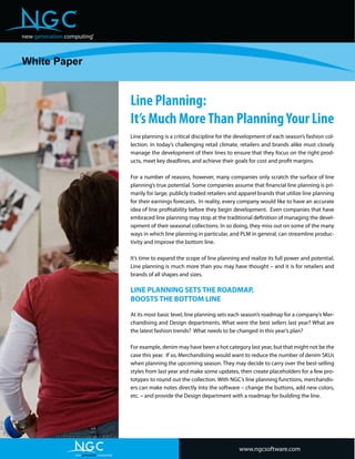 Line Planning:
It’s Much MoreThan PlanningYour Line
Line planning is a critical discipline for the development of each season’s fashion col-
lection. In today’s challenging retail climate, retailers and brands alike must closely
manage the development of their lines to ensure that they focus on the right prod-
ucts, meet key deadlines, and achieve their goals for cost and profit margins.
For a number of reasons, however, many companies only scratch the surface of line
planning’s true potential. Some companies assume that financial line planning is pri-
marily for large, publicly traded retailers and apparel brands that utilize line planning
for their earnings forecasts. In reality, every company would like to have an accurate
idea of line profitability before they begin development. Even companies that have
embraced line planning may stop at the traditional definition of managing the devel-
opment of their seasonal collections. In so doing, they miss out on some of the many
ways in which line planning in particular, and PLM in general, can streamline produc-
tivity and improve the bottom line.
It’s time to expand the scope of line planning and realize its full power and potential.
Line planning is much more than you may have thought – and it is for retailers and
brands of all shapes and sizes.
LINE PLANNING SETS THE ROADMAP,
BOOSTS THE BOTTOM LINE
At its most basic level, line planning sets each season’s roadmap for a company’s Mer-
chandising and Design departments. What were the best sellers last year? What are
the latest fashion trends? What needs to be changed in this year’s plan?
For example, denim may have been a hot category last year, but that might not be the
case this year. If so, Merchandising would want to reduce the number of denim SKUs
when planning the upcoming season. They may decide to carry over the best-selling
styles from last year and make some updates, then create placeholders for a few pro-
totypes to round out the collection. With NGC’s line planning functions, merchandis-
ers can make notes directly into the software – change the buttons, add new colors,
etc. – and provide the Design department with a roadmap for building the line.
White Paper
new generation computing
®
®
www.ngcsoftware.com
new generation computing
®
®
 