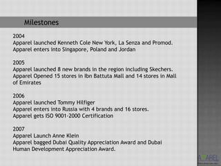 Milestones
2004
Apparel launched Kenneth Cole New York, La Senza and Promod.
Apparel enters into Singapore, Poland and Jordan

2005
Apparel launched 8 new brands in the region including Skechers.
Apparel Opened 15 stores in Ibn Battuta Mall and 14 stores in Mall
of Emirates

2006
Apparel launched Tommy Hilfiger
Apparel enters into Russia with 4 brands and 16 stores.
Apparel gets ISO 9001-2000 Certification

2007
Apparel Launch Anne Klein
Apparel bagged Dubai Quality Appreciation Award and Dubai
Human Development Appreciation Award.
 