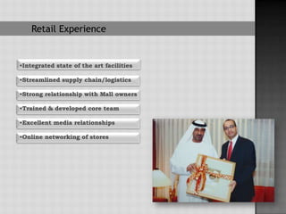 Retail Experience


•Integrated state of the art facilities

•Streamlined supply chain/logistics

•Strong relationship with Mall owners

•Trained & developed core team

•Excellent media relationships

•Online networking of stores
 
