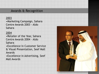 Awards & Recognition

2003
•Marketing Campaign, Sahara
Centre Awards 2003 - Aldo
Sahara
2004
•Retailer of the Year, Sahara
Centre Awards 2004 – Aldo
Sahara
•Excellence in Customer Service
& Visual Presentation, Seef Mall
Awards
•Excellence in Advertising, Seef
Mall Awards
 