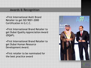 Awards & Recognition

•First International Multi Brand
Retailer to get ISO 9001-2000
Certification in G.C.C.

•First International Brand Retailer to
get Dubai Quality Appreciation Award
(DQAP).

•First International Brand Retailer to
get Dubai Human Resource
Development Award.

•First retailer to be nominated for
the best practice award
 
