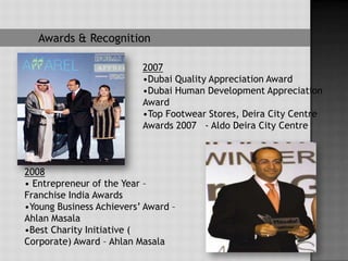 Awards & Recognition

                          2007
                          •Dubai Quality Appreciation Award
                          •Dubai Human Development Appreciation
                          Award
                          •Top Footwear Stores, Deira City Centre
                          Awards 2007 - Aldo Deira City Centre



2008
• Entrepreneur of the Year –
Franchise India Awards
•Young Business Achievers’ Award –
Ahlan Masala
•Best Charity Initiative (
Corporate) Award – Ahlan Masala
 