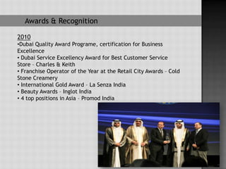 Awards & Recognition

2010
•Dubai Quality Award Programe, certification for Business
Excellence
• Dubai Service Excellency Award for Best Customer Service
Store – Charles & Keith
• Franchise Operator of the Year at the Retail City Awards – Cold
Stone Creamery
• International Gold Award – La Senza India
• Beauty Awards – Inglot India
• 4 top positions in Asia – Promod India
 