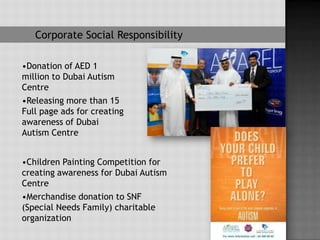 Corporate Social Responsibility

•Donation of AED 1
million to Dubai Autism
Centre
•Releasing more than 15
Full page ads for creating
awareness of Dubai
Autism Centre


•Children Painting Competition for
creating awareness for Dubai Autism
Centre
•Merchandise donation to SNF
(Special Needs Family) charitable
organization
 