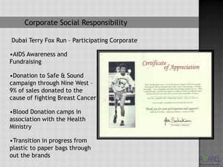 Corporate Social Responsibility

Dubai Terry Fox Run – Participating Corporate

•AIDS Awareness and
Fundraising

•Donation to Safe & Sound
campaign through Nine West –
9% of sales donated to the
cause of fighting Breast Cancer

•Blood Donation camps in
association with the Health
Ministry

•Transition in progress from
plastic to paper bags through
out the brands
 