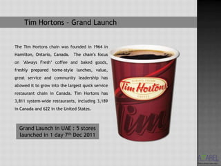 Tim Hortons – Grand Launch


The Tim Hortons chain was founded in 1964 in
Hamilton, Ontario, Canada. The chain's focus
on ’Always Fresh’ coffee and baked goods,
freshly prepared home-style lunches, value,
great service and community leadership has
allowed it to grow into the largest quick service
restaurant chain in Canada. Tim Hortons has
3,811 system-wide restaurants, including 3,189
in Canada and 622 in the United States.



  Grand Launch in UAE : 5 stores
  launched in 1 day 7th Dec 2011
 