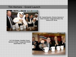 Tim Hortons – Grand Launch


                                      HE. Hamad Buamim, Director General of
                                       Dubai Chamber inaugurated Diera City
                                                Centre at 8: 30 am




 H.E. Kris Panday, Canadian Consul
General in Dubai inaugurated Sheikh
        Zayed Road at 11am
 