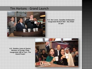 Tim Hortons – Grand Launch


                                H.E. Ken Lewis, Canadian Ambassador
                                inaugurated Mushrif Mall – Abu Dhabi
                                               at 3pm




H.E. Sheikha Lubna Al Qasimi,
  Minister of Foreign Trade
inaugurated JBR at 7pm…The
        Grand Finale!
 