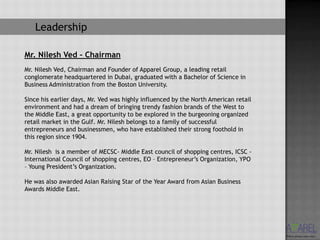 Leadership

Mr. Nilesh Ved – Chairman
Mr. Nilesh Ved, Chairman and Founder of Apparel Group, a leading retail
conglomerate headquartered in Dubai, graduated with a Bachelor of Science in
Business Administration from the Boston University.

Since his earlier days, Mr. Ved was highly influenced by the North American retail
environment and had a dream of bringing trendy fashion brands of the West to
the Middle East, a great opportunity to be explored in the burgeoning organized
retail market in the Gulf. Mr. Nilesh belongs to a family of successful
entrepreneurs and businessmen, who have established their strong foothold in
this region since 1904.

Mr. Nilesh is a member of MECSC- Middle East council of shopping centres, ICSC -
International Council of shopping centres, EO – Entrepreneur’s Organization, YPO
– Young President’s Organization.

He was also awarded Asian Raising Star of the Year Award from Asian Business
Awards Middle East.
 