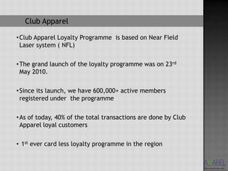 Club Apparel

• Club Apparel Loyalty Programme is based on Near Field
  Laser system ( NFL)

• The grand launch of the loyalty programme was on 23rd
  May 2010.

• Since its launch, we have 600,000+ active members
  registered under the programme

• As of today, 40% of the total transactions are done by Club
  Apparel loyal customers

• 1st ever card less loyalty programme in the region
 