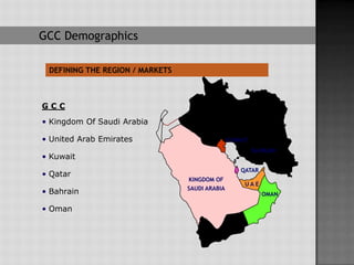 GCC Demographics

 DEFINING THE REGION / MARKETS



GCC
• Kingdom Of Saudi Arabia

• United Arab Emirates                          KUWAIT
                                                         BAHRAIN
• Kuwait
                                                    QATAR
• Qatar
                                 KINGDOM OF
                                                     UAE
                                 SAUDI ARABIA
• Bahrain                                                   OMAN

• Oman
 