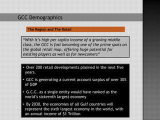 GCC Demographics

   The Region and The Retail

 “With it’s high per capita income of a growing middle
 class, the GCC is fast becoming one of the prime spots on
 the global retail map, offering huge potential for
 existing players as well as for newcomers”


 • Over 200 retail developments planned in the next five
  years.
 • GCC is generating a current account surplus of over 30%
  of GDP
 • G.C.C. as a single entity would have ranked as the
  world’s sixteenth largest economy
 • By 2030, the economies of all Gulf countries will
  represent the sixth largest economy in the world, with
  an annual income of $1 Trillion
 