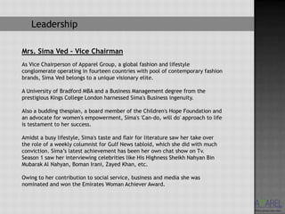 Leadership

Mrs. Sima Ved – Vice Chairman
As Vice Chairperson of Apparel Group, a global fashion and lifestyle
conglomerate operating in fourteen countries with pool of contemporary fashion
brands, Sima Ved belongs to a unique visionary elite.

A University of Bradford MBA and a Business Management degree from the
prestigious Kings College London harnessed Sima's Business ingenuity.

Also a budding thespian, a board member of the Children's Hope Foundation and
an advocate for women's empowerment, Sima's 'Can-do, will do' approach to life
is testament to her success.

Amidst a busy lifestyle, Sima's taste and flair for literature saw her take over
the role of a weekly columnist for Gulf News tabloid, which she did with much
conviction. Sima’s latest achievement has been her own chat show on Tv.
Season 1 saw her interviewing celebrities like His Highness Sheikh Nahyan Bin
Mubarak Al Nahyan, Boman Irani, Zayed Khan, etc.

Owing to her contribution to social service, business and media she was
nominated and won the Emirates Woman Achiever Award.
 