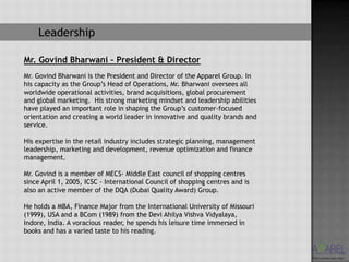 Leadership

Mr. Govind Bharwani – President & Director
Mr. Govind Bharwani is the President and Director of the Apparel Group. In
his capacity as the Group’s Head of Operations, Mr. Bharwani oversees all
worldwide operational activities, brand acquisitions, global procurement
and global marketing. His strong marketing mindset and leadership abilities
have played an important role in shaping the Group’s customer-focused
orientation and creating a world leader in innovative and quality brands and
service.

His expertise in the retail industry includes strategic planning, management
leadership, marketing and development, revenue optimization and finance
management.

Mr. Govind is a member of MECS- Middle East council of shopping centres
since April 1, 2005, ICSC - International Council of shopping centres and is
also an active member of the DQA (Dubai Quality Award) Group.

He holds a MBA, Finance Major from the International University of Missouri
(1999), USA and a BCom (1989) from the Devi Ahilya Vishva Vidyalaya,
Indore, India. A voracious reader, he spends his leisure time immersed in
books and has a varied taste to his reading.
 
