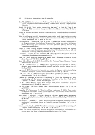 348 N. Seram, J. Nanayakkara and G. Lanarolle
Han, A.U. (2012) Creation of Innovative Fashion and Textile Collection Based on the Conceptual
Fashion Design Process Model for Hong Kong, Doctoral Thesis, the Hong Kong Polytechnic
University.
Hippel, E.V. (1988) ‘Novel product concept from lead users’, in Urale, K., Child, J. and
Kagono, A. (Eds): Innovation & Management: International Comparisons, Walter de Gruyter
& Co, Berlin.
Jackson, T. and Shaw, D. (2009) Mastering Fashion Marketing, Palgrave Macmillan, Hampshire,
UK.
Kahn, O. and Creazza, A. (2009) ‘Managing the product design supply chain interface: towards a
roadmap to the design centric businesses’, International Journal of Physical Distribution &
Logistic Management, Vol. 39, No. 4, pp.301–319.
Kawarabayashi, K., Yamashita, M., Fujito, M., Kitani, Y. and Koyama, N. (2007) ‘Enlargement of
the design domain and front loading of design decision making in a product development
process’, Proceedings of the International Association of Societies of Design Research, Hong
Kong Polytechnic University.
Kilduff, P. (2000) ‘Evolving strategies, structures and relationships in complex and turbulent
business environment: the textile and apparel industries of the millennium’, Journal of Textile
and Apparel, Technology and Management, Vol. 1, No. 1.
Krajewski, L.J., Ritzman, L.P. and Malhothra, M.K. (2007) Operations Management: Process &
Value Chains, Prentice Hall, Upper saddle River, NJ.
Kunz, G.I. (1995) ‘Behavioral theory of the apparel firm: a beginning’, Clothing & Textile
Research Journal, Vol. 13, No. 4, pp.252–261.
Kunz, G.I. and Garner, M.B. (2007) Going Global: The Textile and Apparel Industry, Fairchild
Publications, Inc., New York.
LaBat, K.L. and Sokolowski, S.L. (1999) ‘A three-stage design process applied to an industry-
university textile product design process’, Clothing and Textile Research Journal, Vol. 17,
No. 1, pp.11–20.
Lagrosen, S. (2005) ‘Customer involvement in new product development: relationship marketing
perspective’, European Journal of Innovation Management, Vol. 8, pp.424–438.
Lamb, J. and Kallal, M. (1992) ‘A conceptual framework for apparel design’, Clothing and Textile
Research Journal, Vol. 10, No. 2, pp.42–47.
Lanarolle, G., Ratnayake, V., de Silva, N. and Perera, T. (2007) ‘The simulation of a novel
manufacturing cell for garment fabrication’, Proceedings of the 85th World Textile
Conference, 1–3 March, Colombo, Sri Lanka, pp.115–122.
Lee, H.L. (2002) ‘Aligning supply chain strategies with product uncertainties’, California
Management Review, Vol. 44, No. 3, pp.105–119.
Lee, H.L. (2004) ‘The triple A supply chain’, Harvard Business Review, Vol. 82, No. 10,
pp.102–112.
Maccarthy, J.P., Tsinopoulos, C., Allen, P. and Rose- Anderssen, C. (2006) ‘New product
development as a complex adaptive system of decisions’, The Journal of Product Innovation
Management, Vol. 23, pp.437–456.
May-Plumlee, T. and Little, T.J. (1998) ‘No-interval coherently phased product development
model for apparel’, International Journal of Clothing Science and Technology, Vol. 10, No. 5,
pp.342–364.
May-Plumlee, T. and Little, T.J. (2006) ‘Proactive product development integrating consumer
requirements’, International Journal of Clothing Science and Technology, Vol. 18, No. 1,
pp.53–66.
Menon, A. and Lukas, B.A. (2004) ‘Antecedents & outcomes of new product development speed’,
European Journal of Marketing, Vol. 38, Nos. 1–2, pp.209–223.
Morris, K.D. (2011) Collaborative Product Development: Examining the Development of a
Nursing Sports Bra, Master’s Thesis, Colorado State University, Fort Collins.
 