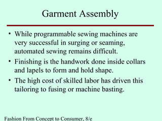 Fashion From Concept to Consumer, 8/e
Garment Assembly
• While programmable sewing machines are
very successful in surging or seaming,
automated sewing remains difficult.
• Finishing is the handwork done inside collars
and lapels to form and hold shape.
• The high cost of skilled labor has driven this
tailoring to fusing or machine basting.
 