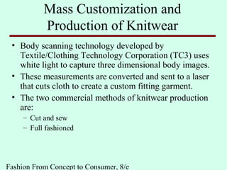 Fashion From Concept to Consumer, 8/e
Mass Customization and
Production of Knitwear
• Body scanning technology developed by
Textile/Clothing Technology Corporation (TC3) uses
white light to capture three dimensional body images.
• These measurements are converted and sent to a laser
that cuts cloth to create a custom fitting garment.
• The two commercial methods of knitwear production
are:
– Cut and sew
– Full fashioned
 