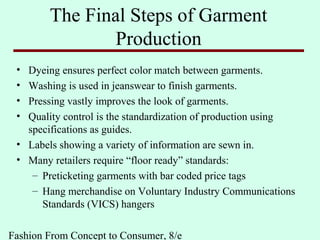 Fashion From Concept to Consumer, 8/e
The Final Steps of Garment
Production
• Dyeing ensures perfect color match between garments.
• Washing is used in jeanswear to finish garments.
• Pressing vastly improves the look of garments.
• Quality control is the standardization of production using
specifications as guides.
• Labels showing a variety of information are sewn in.
• Many retailers require “floor ready” standards:
– Preticketing garments with bar coded price tags
– Hang merchandise on Voluntary Industry Communications
Standards (VICS) hangers
 