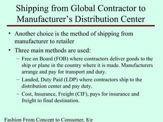 Fashion From Concept to Consumer, 8/e
Shipping from Global Contractor to
Manufacturer’s Distribution Center
• Another choice is the method of shipping from
manufacturer to retailer
• Three main methods are used:
– Free on Board (FOB) where contractors deliver goods to the
ship or plane in the country where it is made. Manufacturers
arrange and pay for transport and duty.
– Landed, Duty Paid (LDP) where contractors ship to the
distribution center and pay duty.
– Cost, Insurance, Freight (CIF), pays for insurance and
freight to final destination.
 
