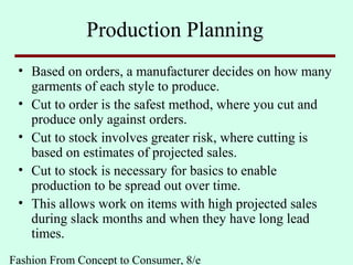 Fashion From Concept to Consumer, 8/e
Production Planning
• Based on orders, a manufacturer decides on how many
garments of each style to produce.
• Cut to order is the safest method, where you cut and
produce only against orders.
• Cut to stock involves greater risk, where cutting is
based on estimates of projected sales.
• Cut to stock is necessary for basics to enable
production to be spread out over time.
• This allows work on items with high projected sales
during slack months and when they have long lead
times.
 
