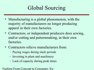 Fashion From Concept to Consumer, 8/e
Global Sourcing
• Manufacturing is a global phenomenon, with the
majority of manufacturers no longer producing
apparel in their own factories.
• Contractors, or independent producers does sewing,
and/or cutting and patternmaking, in their own
factories.
• Contractors relieve manufacturers from:
– Paying wages during slack periods
– Investing in plant and machinery
– Lack of capacity during peak times
 
