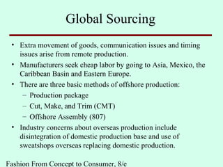 Fashion From Concept to Consumer, 8/e
Global Sourcing
• Extra movement of goods, communication issues and timing
issues arise from remote production.
• Manufacturers seek cheap labor by going to Asia, Mexico, the
Caribbean Basin and Eastern Europe.
• There are three basic methods of offshore production:
– Production package
– Cut, Make, and Trim (CMT)
– Offshore Assembly (807)
• Industry concerns about overseas production include
disintegration of domestic production base and use of
sweatshops overseas replacing domestic production.
 