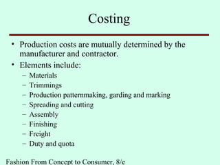 Fashion From Concept to Consumer, 8/e
Costing
• Production costs are mutually determined by the
manufacturer and contractor.
• Elements include:
– Materials
– Trimmings
– Production patternmaking, garding and marking
– Spreading and cutting
– Assembly
– Finishing
– Freight
– Duty and quota
 