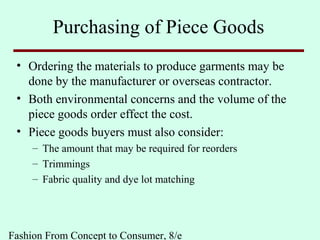 Fashion From Concept to Consumer, 8/e
Purchasing of Piece Goods
• Ordering the materials to produce garments may be
done by the manufacturer or overseas contractor.
• Both environmental concerns and the volume of the
piece goods order effect the cost.
• Piece goods buyers must also consider:
– The amount that may be required for reorders
– Trimmings
– Fabric quality and dye lot matching
 