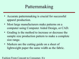 Fashion From Concept to Consumer, 8/e
Patternmaking
• Accurate patternmaking is crucial for successful
apparel production.
• Most large manufacturers make patterns on a
computer using Computer Aided Design, or CAD.
• Grading is the method to increase or decrease the
sample size production pattern to make a complete
size range.
• Markers are the cutting guide on a sheet of
lightweight paper the same width as the fabric.
 