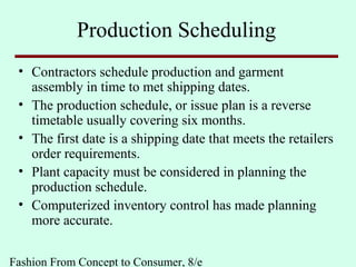 Fashion From Concept to Consumer, 8/e
Production Scheduling
• Contractors schedule production and garment
assembly in time to met shipping dates.
• The production schedule, or issue plan is a reverse
timetable usually covering six months.
• The first date is a shipping date that meets the retailers
order requirements.
• Plant capacity must be considered in planning the
production schedule.
• Computerized inventory control has made planning
more accurate.
 