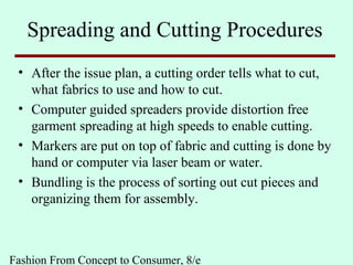 Fashion From Concept to Consumer, 8/e
Spreading and Cutting Procedures
• After the issue plan, a cutting order tells what to cut,
what fabrics to use and how to cut.
• Computer guided spreaders provide distortion free
garment spreading at high speeds to enable cutting.
• Markers are put on top of fabric and cutting is done by
hand or computer via laser beam or water.
• Bundling is the process of sorting out cut pieces and
organizing them for assembly.
 