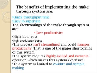 The benefits of implementing the make
through system are:
•Quick throughput time
•Easy to supervise
The shortcomings of the make through system
are:
• Low productivity
•High labor cost
•high production costs
•The process isn’t streamlined and could hamper
productivity. That is one of the major shortcoming
of this system
•The system requires highly skilled and versatile
operator, which makes this system expensive
•This system is limited to couture and sample
making
 