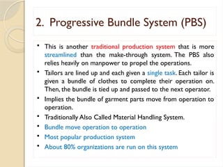 2. Progressive Bundle System (PBS)
 This is another traditional production system that is more
streamlined than the make-through system. The PBS also
relies heavily on manpower to propel the operations.
 Tailors are lined up and each given a single task. Each tailor is
given a bundle of clothes to complete their operation on.
Then, the bundle is tied up and passed to the next operator.
 Implies the bundle of garment parts move from operation to
operation.
 Traditionally Also Called Material Handling System.
 Bundle move operation to operation
 Most popular production system
 About 80% organizations are run on this system
 