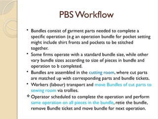 PBS Workflow
 Bundles consist of garment parts needed to complete a
specific operation (e.g an operation bundle for pocket setting
might include shirt fronts and pockets to be stitched
together.
 Some firms operate with a standard bundle size, while other
vary bundle sizes according to size of pieces in bundle and
operation to b completed.
 Bundles are assembled in the cutting room, where cut parts
are matched up with corresponding parts and bundle tickets.
 Workers (labour) transport and move Bundles of cut parts to
sewing room via trollies.
 Operator scheduled to complete the operation and perform
same operation on all pieces in the bundle, retie the bundle,
remove Bundle ticket and move bundle for next operation.
 