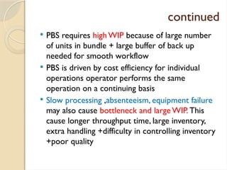 continued
 PBS requires high WIP because of large number
of units in bundle + large buffer of back up
needed for smooth workflow
 PBS is driven by cost efficiency for individual
operations operator performs the same
operation on a continuing basis
 Slow processing ,absenteeism, equipment failure
may also cause bottleneck and large WIP. This
cause longer throughput time, large inventory,
extra handling +difficulty in controlling inventory
+poor quality
 
