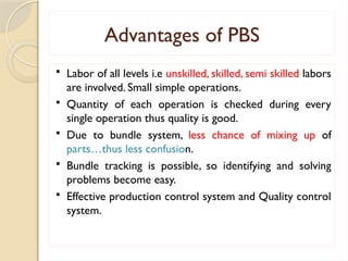 Advantages of PBS
 Labor of all levels i.e unskilled, skilled, semi skilled labors
are involved. Small simple operations.
 Quantity of each operation is checked during every
single operation thus quality is good.
 Due to bundle system, less chance of mixing up of
parts…thus less confusion.
 Bundle tracking is possible, so identifying and solving
problems become easy.
 Effective production control system and Quality control
system.
 