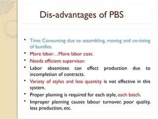 Dis-advantages of PBS
 Time Consuming due to assembling, moving and un-tieing
of bundles.
 More labor…More labor cost.
 Needs efficient supervisor.
 Labor absentiees can effect production due to
incompletion of contracts.
 Variety of styles and less quantity is not effective in this
system.
 Proper planning is required for each style, each batch.
 Improper planning causes labour turnover, poor quality,
less production, etc.
 
